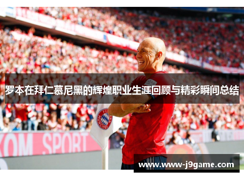罗本在拜仁慕尼黑的辉煌职业生涯回顾与精彩瞬间总结